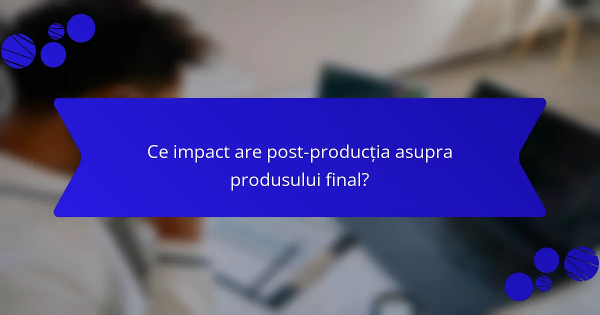 Ce impact are post-producția asupra produsului final?
