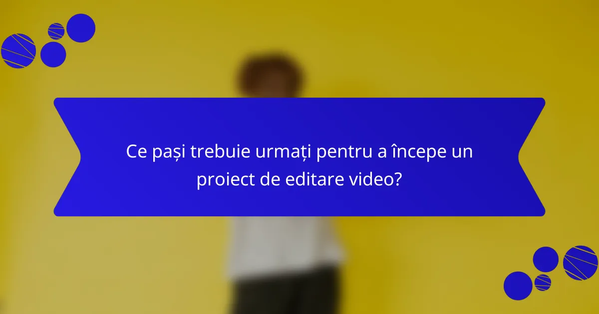 Ce pași trebuie urmați pentru a începe un proiect de editare video?